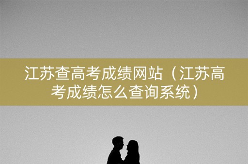 江苏查高考成绩网站（江苏高考成绩怎么查询系统）