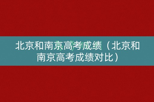 北京和南京高考成绩（北京和南京高考成绩对比）