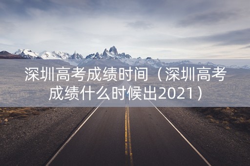 深圳高考成绩时间（深圳高考成绩什么时候出2021）
