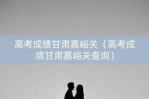 高考成绩甘肃嘉峪关（高考成绩甘肃嘉峪关查询）