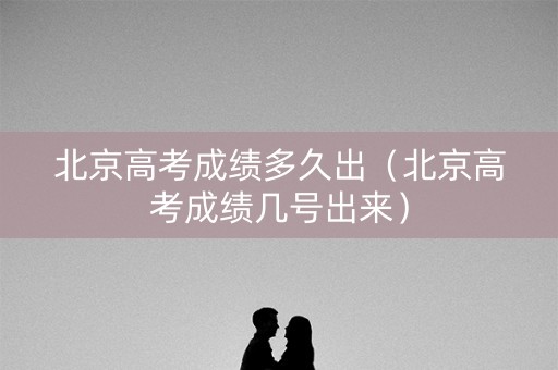 北京高考成绩多久出（北京高考成绩几号出来）