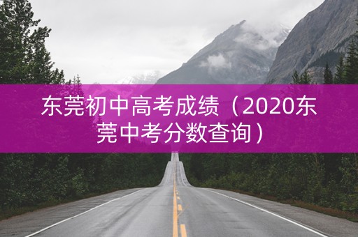 东莞初中高考成绩(2020东莞中考分数查询) 东莞初中高考成绩(2020东莞中考分数查询)