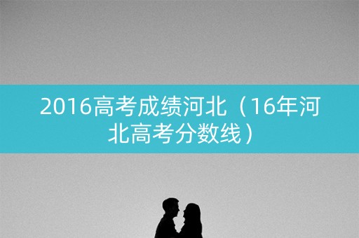 2016高考成绩河北(16年河北高考分数线) 2016高考成绩河北(16年河北高考分数线)