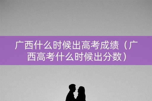 广西什么时候出高考成绩(广西高考什么时候出分数) 广西什么时候出高考成绩(广西高考什么时候出分数)