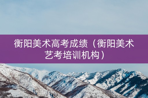 衡阳美术高考成绩(衡阳美术艺考培训机构) 衡阳美术高考成绩(衡阳美术艺考培训机构)