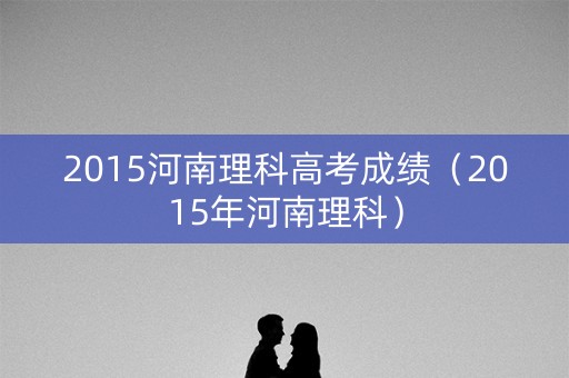 2015河南理科高考成绩（2015年河南理科）