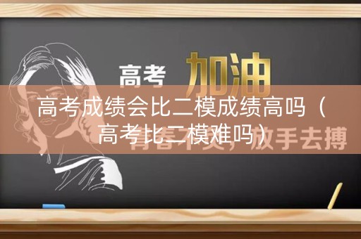 高考成绩会比二模成绩高吗(高考比二模难吗) 高考成绩会比二模成绩高吗(高考比二模难吗)