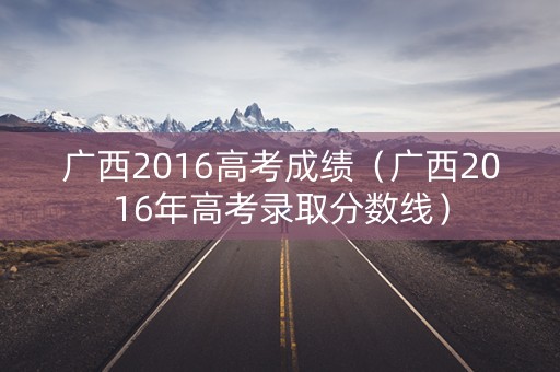 广西2016高考成绩（广西2016年高考录取分数线）