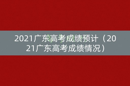 2021广东高考成绩预计（2021广东高考成绩情况）