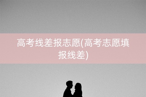 高考线差报志愿(高考志愿填报线差)
