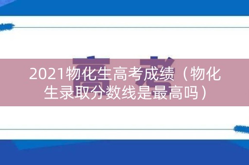 2021物化生高考成绩(物化生录取分数线是最高吗) 2021物化生高考成绩(物化生录取分数线是最高吗)