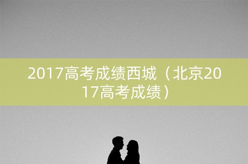 2017高考成绩西城（北京2017高考成绩）