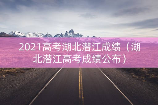 2021高考湖北潜江成绩(湖北潜江高考成绩公布) 2021高考湖北潜江成绩(湖北潜江高考成绩公布)