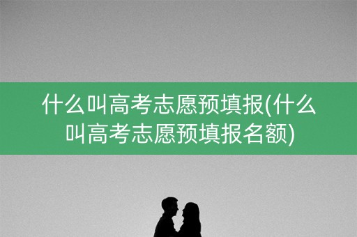 什么叫高考志愿预填报(什么叫高考志愿预填报名额) 什么叫高考志愿预填报(什么叫高考志愿预填报名额)