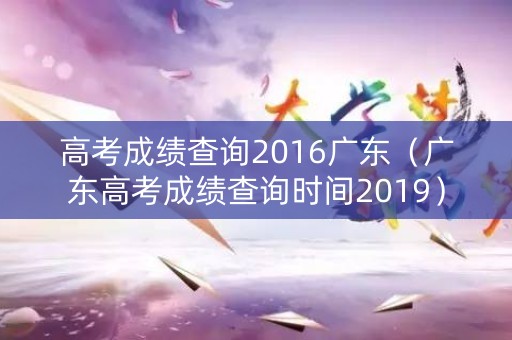 高考成绩查询2016广东(广东高考成绩查询时间2019) 高考成绩查询2016广东(广东高考成绩查询时间2019)
