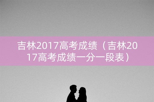 吉林2017高考成绩(吉林2017高考成绩一分一段表) 吉林2017高考成绩(吉林2017高考成绩一分一段表)