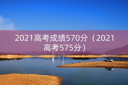 2021高考成绩570分(2021高考575分) 2021高考成绩570分(2021高考575分)