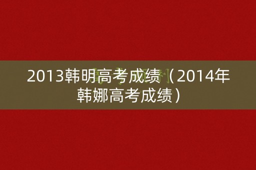2013韩明高考成绩（2014年韩娜高考成绩）