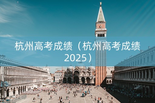 杭州高考成绩(杭州高考成绩2025) 杭州高考成绩(杭州高考成绩2025)