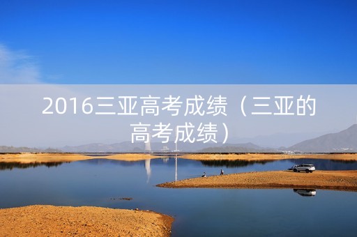 2016三亚高考成绩(三亚的高考成绩) 2016三亚高考成绩(三亚的高考成绩)