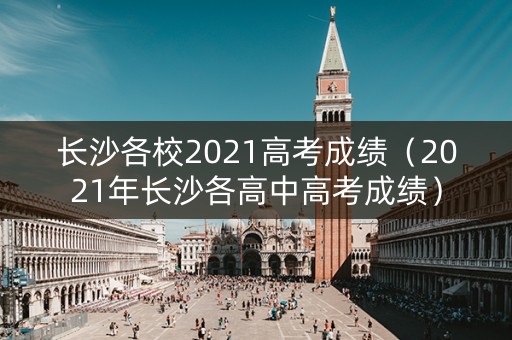 长沙各校2021高考成绩（2021年长沙各高中高考成绩）