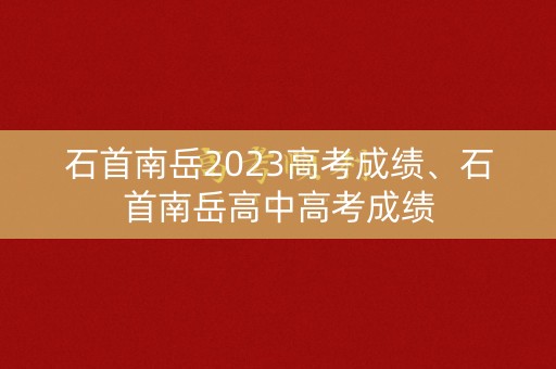 石首南岳2023高考成绩、石首南岳高中高考成绩
