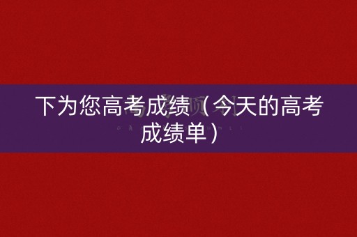 下为您高考成绩（今天的高考成绩单）
