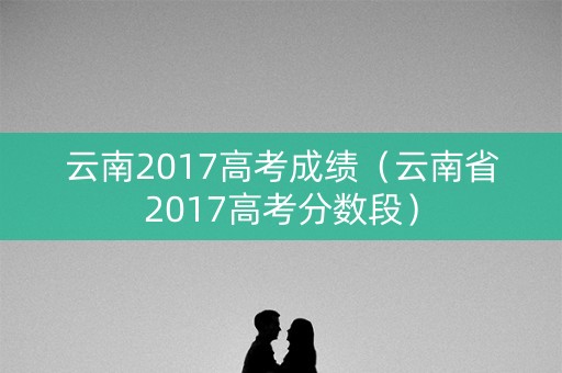 云南2017高考成绩（云南省2017高考分数段）