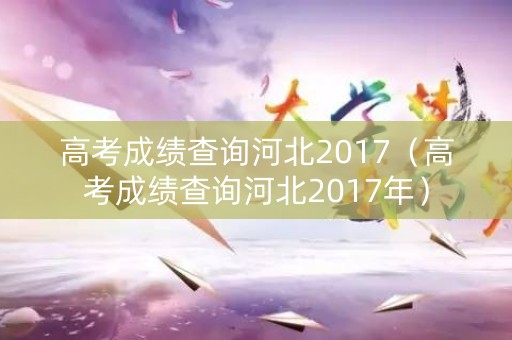 高考成绩查询河北2017（高考成绩查询河北2017年）