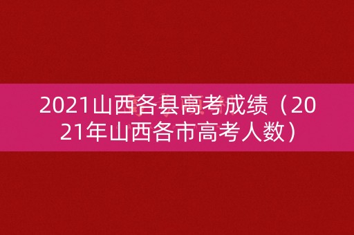2021山西各县高考成绩(2021年山西各市高考人数) 2021山西各县高考成绩(2021年山西各市高考人数)