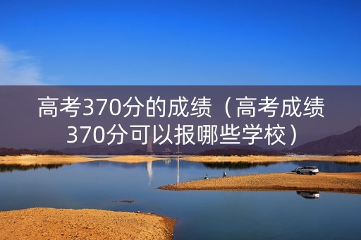 高考370分的成绩(高考成绩370分可以报哪些学校) 高考370分的成绩(高考成绩370分可以报哪些学校)