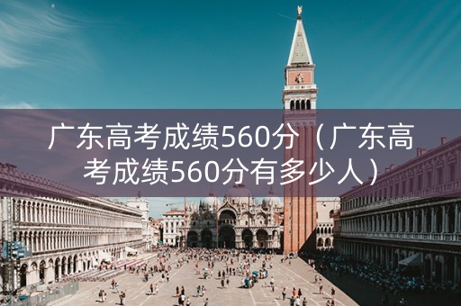 广东高考成绩560分（广东高考成绩560分有多少人）