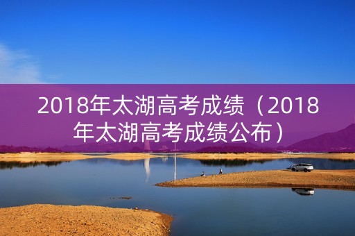 2018年太湖高考成绩(2018年太湖高考成绩公布) 2018年太湖高考成绩(2018年太湖高考成绩公布)