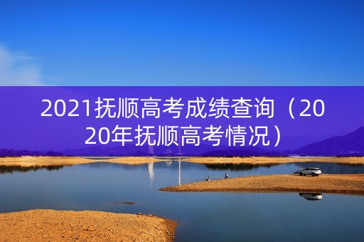 2021抚顺高考成绩查询（2020年抚顺高考情况）
