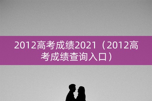 2012高考成绩2021(2012高考成绩查询入口) 2012高考成绩2021(2012高考成绩查询入口)