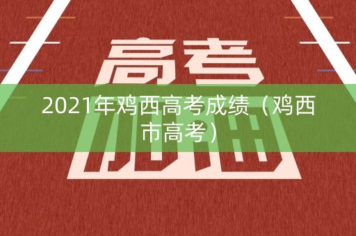 2021年鸡西高考成绩（鸡西市高考）