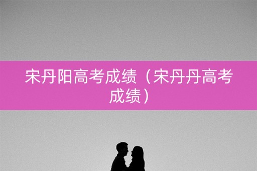 宋丹阳高考成绩（宋丹丹高考成绩）