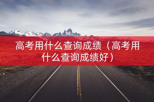 高考用什么查询成绩（高考用什么查询成绩好）