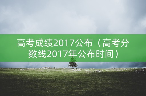 高考成绩2017公布(高考分数线2017年公布时间) 高考成绩2017公布(高考分数线2017年公布时间)