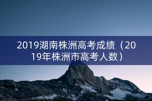 2019湖南株洲高考成绩(2019年株洲市高考人数) 2019湖南株洲高考成绩(2019年株洲市高考人数)