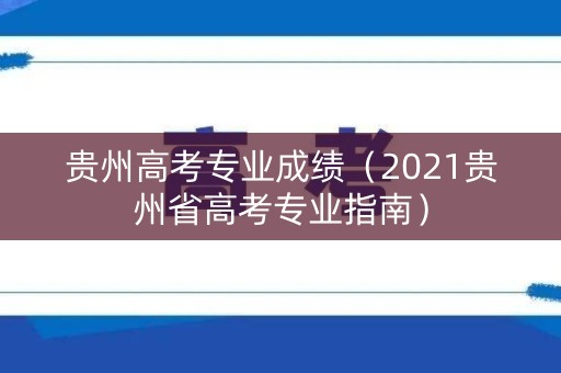 贵州高考专业成绩（2021贵州省高考专业指南）
