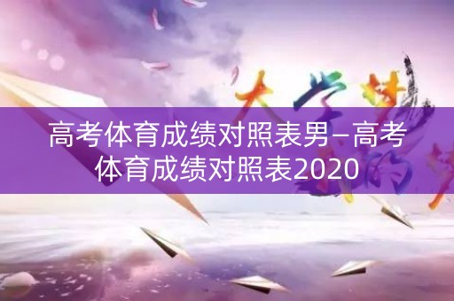 高考体育成绩对照表男—高考体育成绩对照表2020