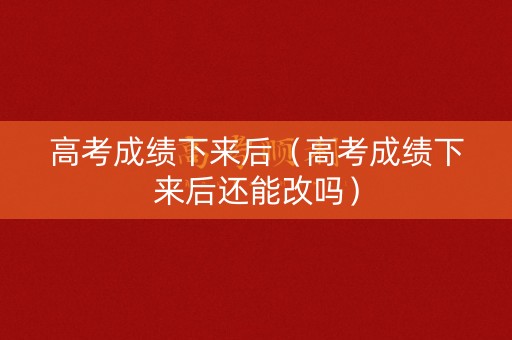 高考成绩下来后（高考成绩下来后还能改吗）