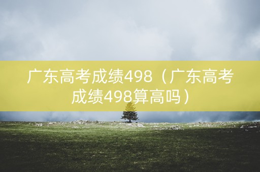广东高考成绩498（广东高考成绩498算高吗）