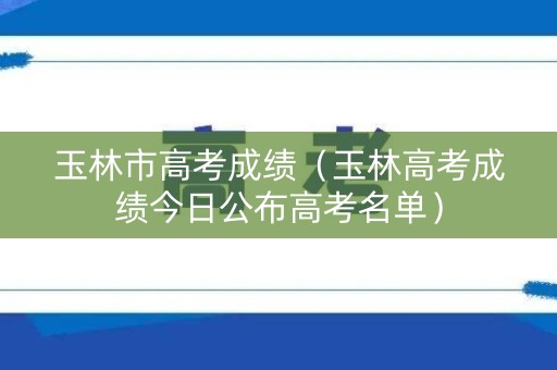 玉林市高考成绩（玉林高考成绩今日公布高考名单）