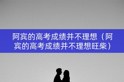 阿宾的高考成绩并不理想（阿宾的高考成绩并不理想旺柴）