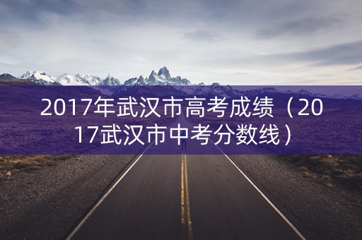 2017年武汉市高考成绩(2017武汉市中考分数线) 2017年武汉市高考成绩(2017武汉市中考分数线)