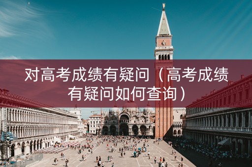 对高考成绩有疑问（高考成绩有疑问如何查询）