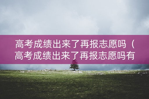 高考成绩出来了再报志愿吗（高考成绩出来了再报志愿吗有影响吗）