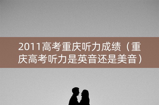 2011高考重庆听力成绩（重庆高考听力是英音还是美音）
